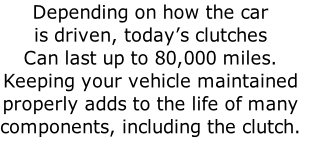 Depending on how the car
is driven, today’s clutches 
Can last up to 80,000 miles.  
Keeping your vehicle maintained
properly adds to the life of many
components, including the clutch.

